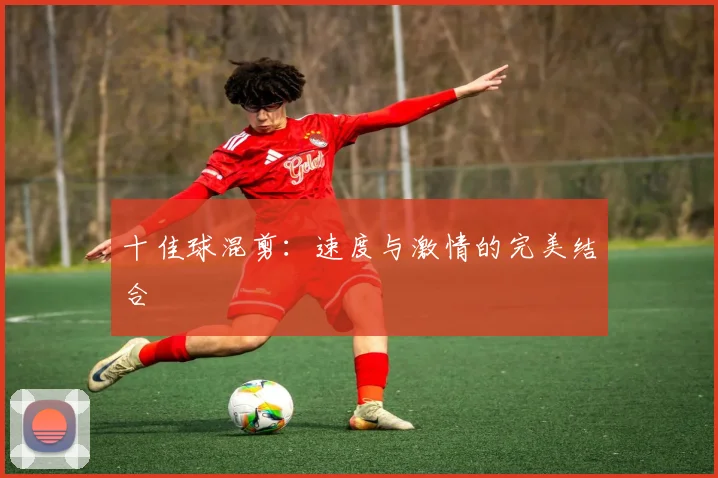 十佳球混剪：速度与激情的完美结合