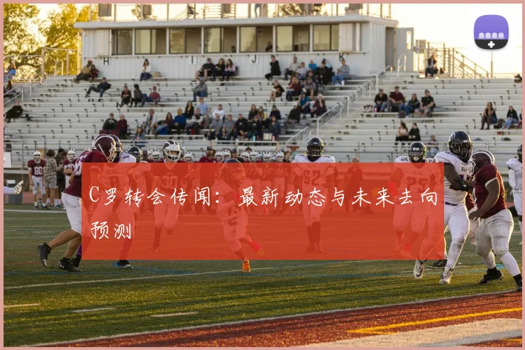 C罗转会传闻：最新动态与未来去向预测