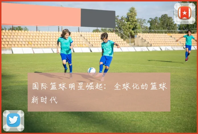 国际篮球明星崛起：全球化的篮球新时代
