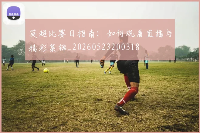 英超比赛日指南：如何观看直播与精彩集锦_20260523200318