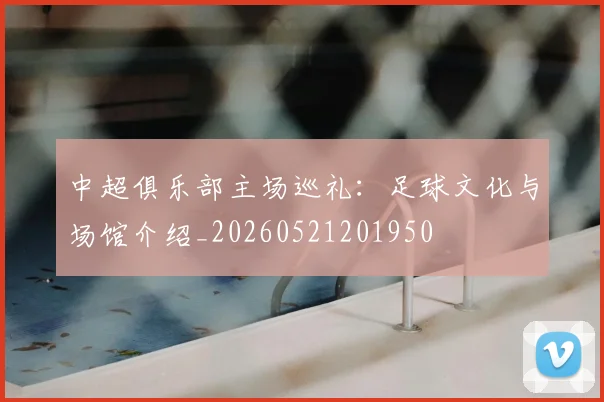 中超俱乐部主场巡礼：足球文化与场馆介绍_20260521201950