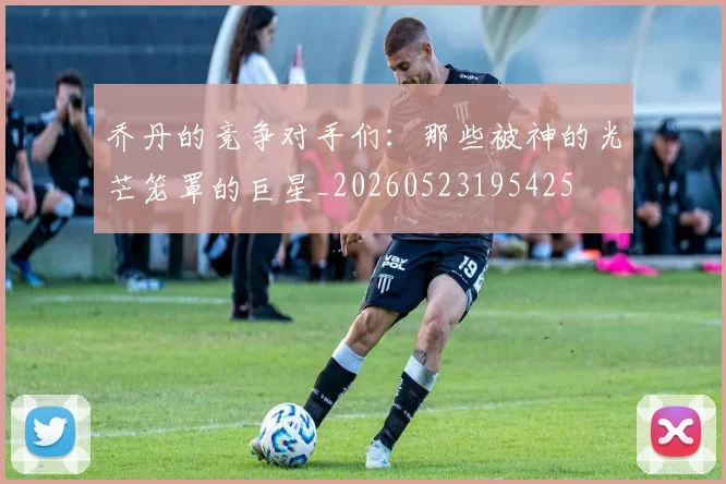 乔丹的竞争对手们：那些被神的光芒笼罩的巨星_20260523195425