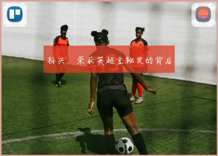 孙兴慜荣获英超金靴奖的背后