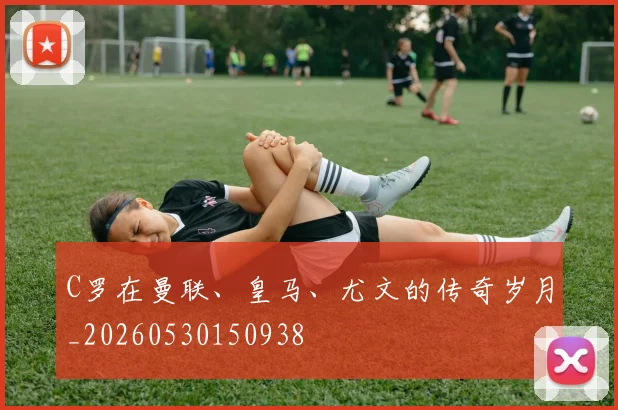 C罗在曼联、皇马、尤文的传奇岁月_20260530150938