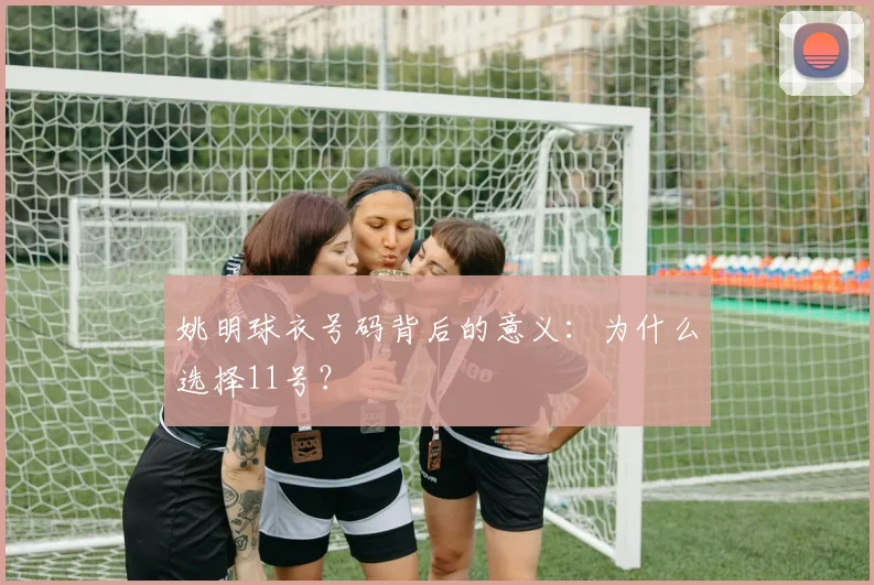 姚明球衣号码背后的意义：为什么选择11号？