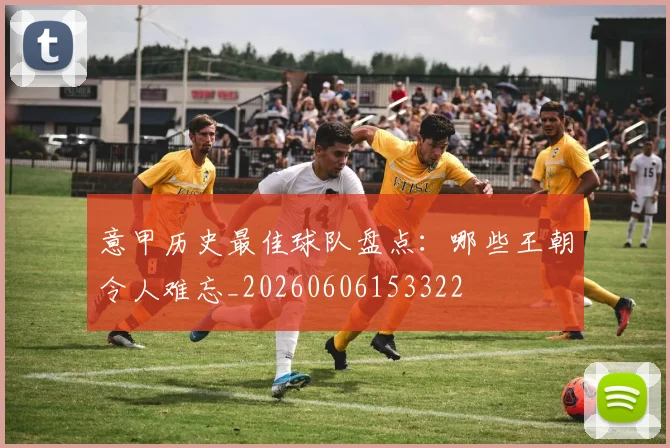 意甲历史最佳球队盘点：哪些王朝令人难忘_20260606153322