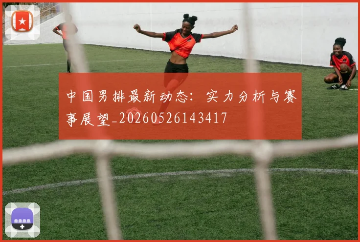中国男排最新动态：实力分析与赛事展望_20260526143417